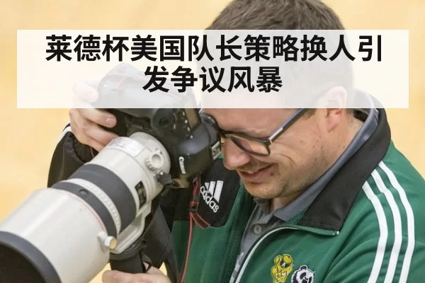 莱德杯美国队长策略换人引发争议风暴